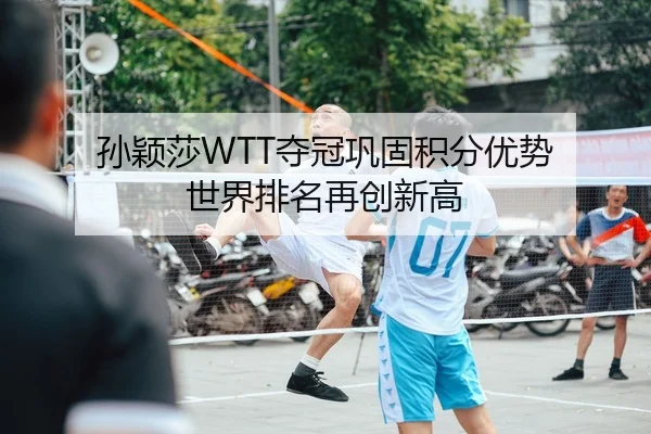 孙颖莎WTT夺冠巩固积分优势 世界排名再创新高
